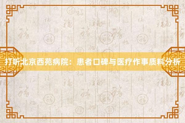 打听北京西苑病院：患者口碑与医疗作事质料分析