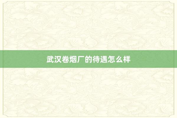 武汉卷烟厂的待遇怎么样